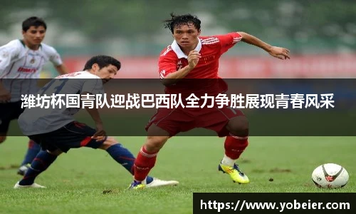 潍坊杯国青队迎战巴西队全力争胜展现青春风采